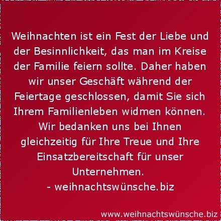 Weihnachtswünsche geschäftlich Weihnachten ist ein Fest der Liebe und der Besinnlichkeit, das man im Kreise der Familie feiern sollte. Daher haben wir unser Geschäft während der Feiertage geschlossen, damit Sie sich Ihrem Familienleben widmen können. Wir bedanken uns bei Ihnen gleichzeitig für Ihre Treue und Ihre Einsatzbereitschaft für unser Unternehmen.